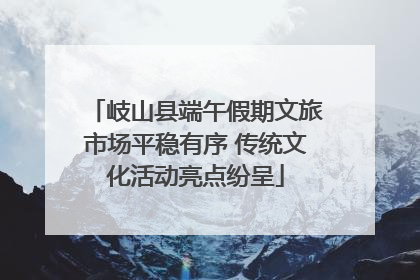 岐山县端午假期文旅市场平稳有序 传统文化活动亮点纷呈
