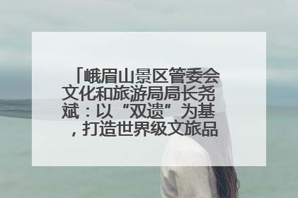峨眉山景区管委会文化和旅游局局长尧斌：以“双遗”为基，打造世界级文旅品牌与国际典范