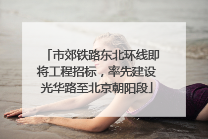 市郊铁路东北环线即将工程招标，率先建设光华路至北京朝阳段