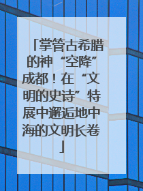 掌管古希腊的神“空降”成都！在“文明的史诗”特展中邂逅地中海的文明长卷