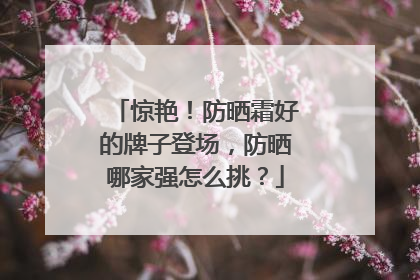 惊艳！防晒霜好的牌子登场，防晒哪家强怎么挑？