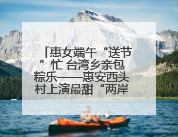 惠女端午“送节”忙 台湾乡亲包粽乐——惠安西头村上演最甜“两岸对话”
