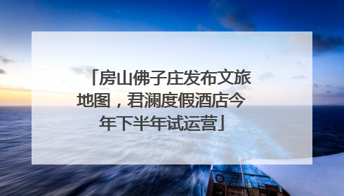 房山佛子庄发布文旅地图，君澜度假酒店今年下半年试运营