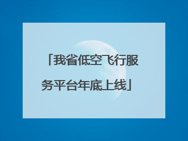 我省低空飞行服务平台年底上线