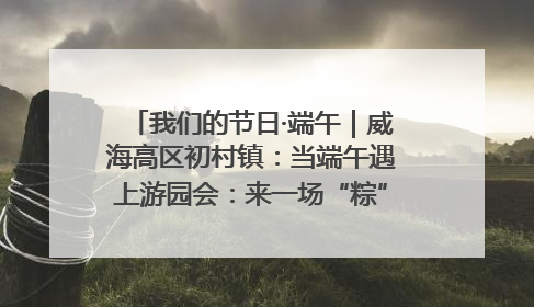 我们的节日·端午｜威海高区初村镇：当端午遇上游园会：来一场“粽”享欢乐的趣味冒险！