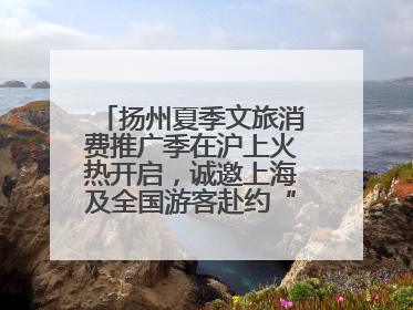 扬州夏季文旅消费推广季在沪上火热开启，诚邀上海及全国游客赴约“夏扬州”