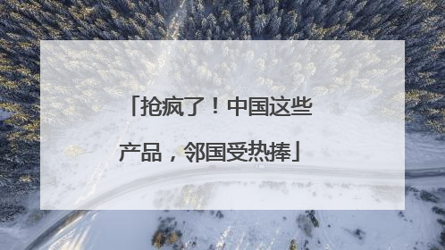 抢疯了！中国这些产品，邻国受热捧