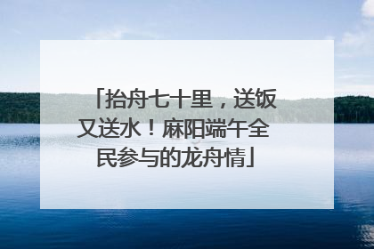 抬舟七十里，送饭又送水！麻阳端午全民参与的龙舟情
