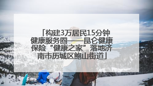 构建3万居民15分钟健康服务圈——昆仑健康保险“健康之家”落地济南市历城区鲍山街道