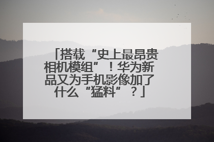 搭载“史上最昂贵相机模组”！华为新品又为手机影像加了什么“猛料”？
