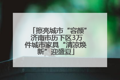 擦亮城市“容颜” 济南市历下区3万件城市家具“清凉焕新”迎盛夏