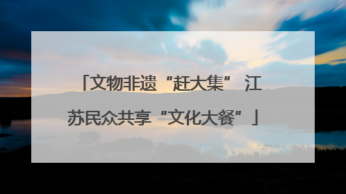 文物非遗“赶大集” 江苏民众共享“文化大餐”