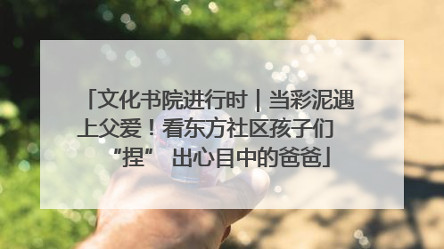 文化书院进行时｜当彩泥遇上父爱！看东方社区孩子们 “捏” 出心目中的爸爸