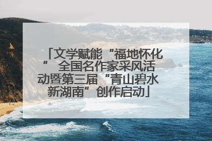 文学赋能“福地怀化” 全国名作家采风活动暨第三届“青山碧水新湖南”创作启动