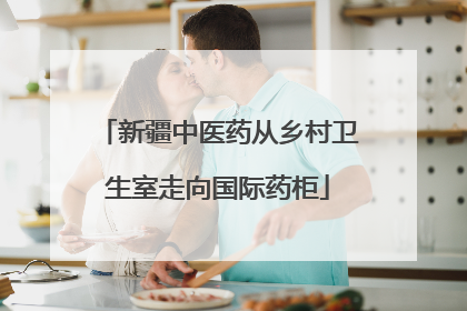 新疆中医药从乡村卫生室走向国际药柜