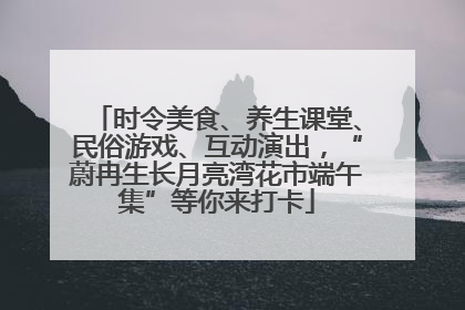 时令美食、养生课堂、民俗游戏、互动演出，“蔚冉生长月亮湾花市端午集”等你来打卡