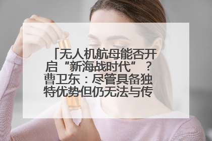 无人机航母能否开启“新海战时代”？曹卫东：尽管具备独特优势但仍无法与传统航母相提并论