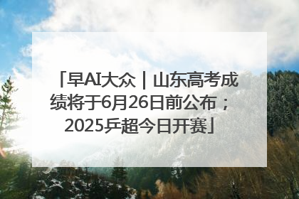 早AI大众｜山东高考成绩将于6月26日前公布；2025乒超今日开赛