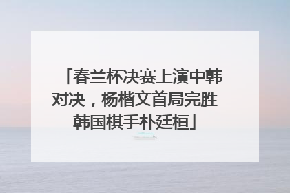 春兰杯决赛上演中韩对决，杨楷文首局完胜韩国棋手朴廷桓