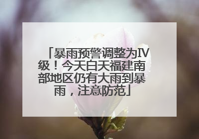 暴雨预警调整为Ⅳ级！今天白天福建南部地区仍有大雨到暴雨，注意防范