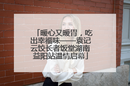 暖心又暖胃，吃出幸福味——袁记云饺长者饭堂湖南益阳站温情启幕