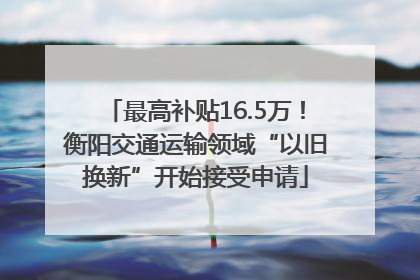 最高补贴16.5万！衡阳交通运输领域“以旧换新”开始接受申请