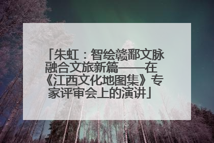 朱虹：智绘赣鄱文脉 融合文旅新篇——在《江西文化地图集》专家评审会上的演讲