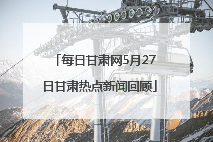 每日甘肃网5月27日甘肃热点新闻回顾