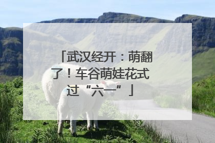 武汉经开：萌翻了！车谷萌娃花式过“六一”