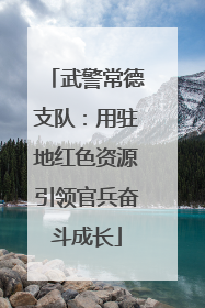 武警常德支队：用驻地红色资源引领官兵奋斗成长