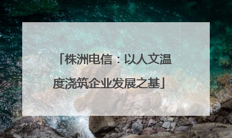 株洲电信：以人文温度浇筑企业发展之基