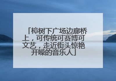 樟树下广场边廊桥上，可传统可赛博可文艺，走近街头惊艳开嗓的音乐人