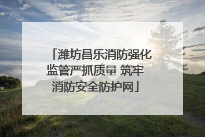 潍坊昌乐消防强化监管严抓质量 筑牢消防安全防护网