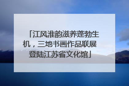 江风淮韵滋养蓬勃生机，三地书画作品联展登陆江苏省文化馆
