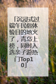 沉浸式过端午民俗体验目的地火了，青岛上榜，同时入选亲子游热门Top10