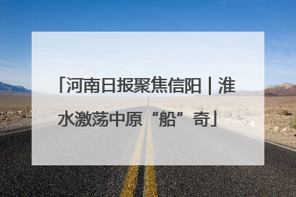 河南日报聚焦信阳｜淮水激荡中原“船”奇