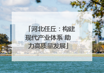河北任丘：构建现代产业体系 助力高质量发展