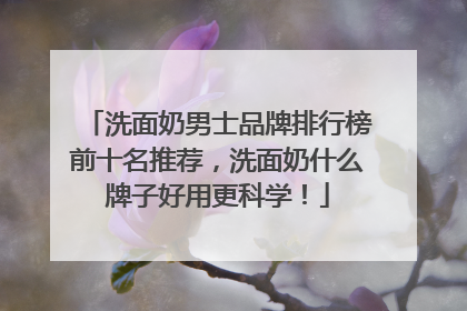 洗面奶男士品牌排行榜前十名推荐，洗面奶什么牌子好用更科学！