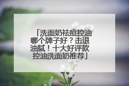 洗面奶祛痘控油哪个牌子好？击退油腻！十大好评款控油洗面奶推荐