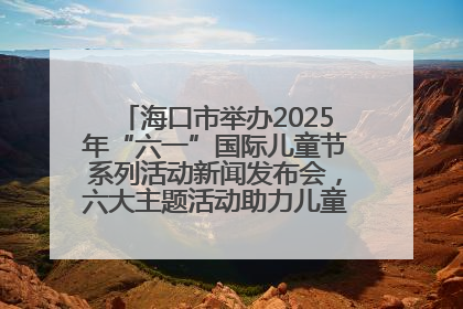 海口市举办2025年“六一”国际儿童节系列活动新闻发布会，六大主题活动助力儿童友好城市建设