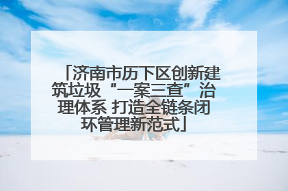 济南市历下区创新建筑垃圾“一案三查”治理体系 打造全链条闭环管理新范式
