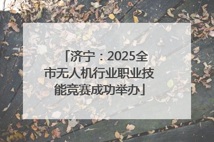 济宁：2025全市无人机行业职业技能竞赛成功举办