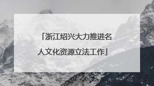 浙江绍兴大力推进名人文化资源立法工作