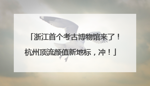 浙江首个考古博物馆来了！杭州顶流颜值新地标，冲！