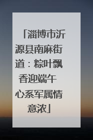淄博市沂源县南麻街道：粽叶飘香迎端午 心系军属情意浓