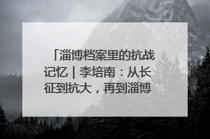 淄博档案里的抗战记忆｜李培南：从长征到抗大，再到淄博的革命足迹