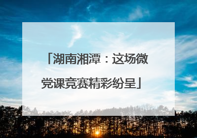 湖南湘潭：这场微党课竞赛精彩纷呈