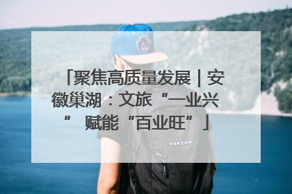 聚焦高质量发展｜安徽巢湖：文旅“一业兴” 赋能“百业旺”