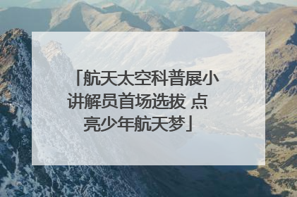 航天太空科普展小讲解员首场选拔 点亮少年航天梦