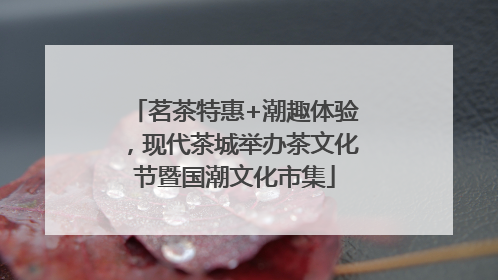 茗茶特惠+潮趣体验，现代茶城举办茶文化节暨国潮文化市集
